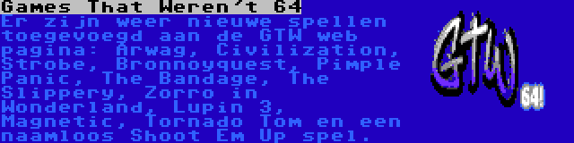 Games That Weren't 64 | Er zijn weer nieuwe spellen toegevoegd aan de GTW web pagina: Arwag, Civilization, Strobe, Bronnoyquest, Pimple Panic, The Bandage, The Slippery, Zorro in Wonderland, Lupin 3, Magnetic, Tornado Tom en een naamloos Shoot Em Up spel.