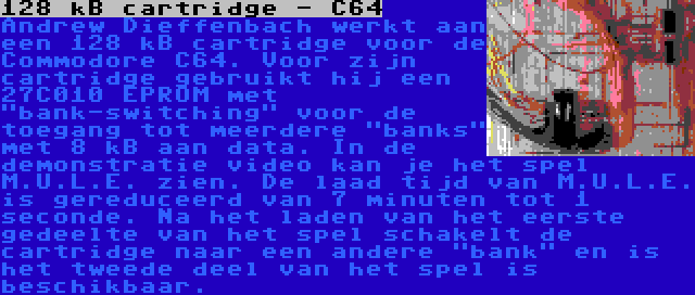 128 kB cartridge - C64 | Andrew Dieffenbach werkt aan een 128 kB cartridge voor de Commodore C64. Voor zijn cartridge gebruikt hij een 27C010 EPROM met bank-switching voor de toegang tot meerdere banks met 8 kB aan data. In de demonstratie video kan je het spel M.U.L.E. zien. De laad tijd van M.U.L.E. is gereduceerd van 7 minuten tot 1 seconde. Na het laden van het eerste gedeelte van het spel schakelt de cartridge naar een andere bank en is het tweede deel van het spel is beschikbaar.