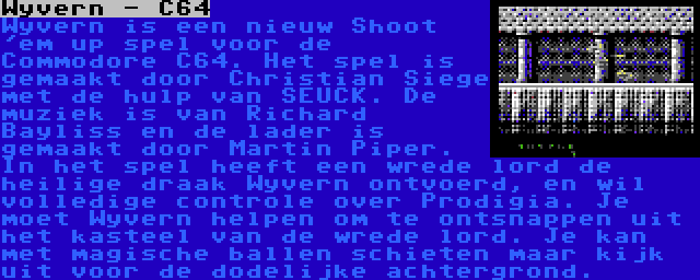 Wyvern - C64 | Wyvern is een nieuw Shoot 'em up spel voor de Commodore C64. Het spel is gemaakt door Christian Siege met de hulp van SEUCK. De muziek is van Richard Bayliss en de lader is gemaakt door Martin Piper. In het spel heeft een wrede lord de heilige draak Wyvern ontvoerd, en wil volledige controle over Prodigia. Je moet Wyvern helpen om te ontsnappen uit het kasteel van de wrede lord. Je kan met magische ballen schieten maar kijk uit voor de dodelijke achtergrond.