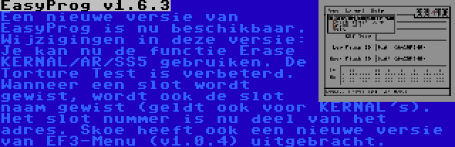 EasyProg v1.6.3 | Een nieuwe versie van EasyProg is nu beschikbaar. Wijzigingen in deze versie: Je kan nu de functie Erase KERNAL/AR/SS5 gebruiken. De Torture Test is verbeterd. Wanneer een slot wordt gewist, wordt ook de slot naam gewist (geldt ook voor KERNAL's). Het slot nummer is nu deel van het adres.
Skoe heeft ook een nieuwe versie van EF3-Menu (v1.0.4) uitgebracht.