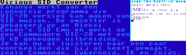 Vicious SID Converter | Kananga werkt aan een conversie programma die VIC-20 versies kan maken van SID muziek. De omzetter is gebaseerd op de Aleksi Eeben's SID Emu en werkt op een Commodore VIC-20 met een  8 kB geheugen uitbreiding. Je kan nu al luisteren naar een paar voorbeelden die hij al heeft gemaakt, zoals Commando, Cybernoid, IK en Zoids.