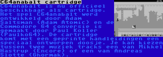 C64anabalt cartridge | C64anabalt is nu officieel beschikbaar als cartridge. Het spel C64anabalt werd ontwikkeld door Adam Saltsman (Adam Atomic) en de Commodore 64 conversie is gemaakt door Paul Koller (Paulko64). De cartridge komt met een geprinte handleidingen een speciaal ontworpen doosje. Je kan kiezen tussen twee muziek tracks een van Mikkel Hastrup (Encore) of een van Andreas Slotte (Ghormak).