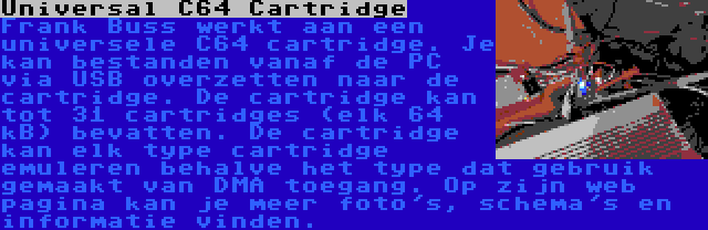 Universal C64 Cartridge | Frank Buss werkt aan een universele C64 cartridge. Je kan bestanden vanaf de PC via USB overzetten naar de cartridge. De cartridge kan tot 31 cartridges (elk 64 kB) bevatten. De cartridge kan elk type cartridge emuleren behalve het type dat gebruik gemaakt van DMA toegang. Op zijn web pagina kan je meer foto's, schema's en informatie vinden.