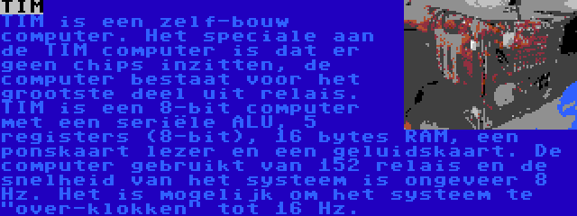 TIM | TIM is een zelf-bouw computer. Het speciale aan de TIM computer is dat er geen chips inzitten, de computer bestaat voor het grootste deel uit relais. TIM is een 8-bit computer met een seriële ALU, 5 registers (8-bit), 16 bytes RAM, een ponskaart lezer en een geluidskaart. De computer gebruikt van 152 relais en de snelheid van het systeem is ongeveer 8 Hz. Het is mogelijk om het systeem te over-klokken tot 16 Hz.