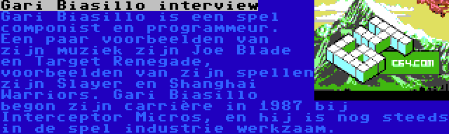 Gari Biasillo interview | Gari Biasillo is een spel componist en programmeur. Een paar voorbeelden van zijn muziek zijn Joe Blade en Target Renegade, voorbeelden van zijn spellen zijn Slayer en Shanghai Warriors. Gari Biasillo begon zijn carrière in 1987 bij Interceptor Micros, en hij is nog steeds in de spel industrie werkzaam.