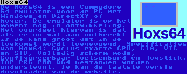 Hoxs64 | De Hoxs64 is een Commodore 64 emulator voor de PC met Windows en DirectX7 of hoger. De emulator is op het moment nog in ontwikkeling. Het voordeel hiervan is dat als er nu wat aan ontbreekt is de kans groot dat in de toekomst wordt toegevoegd. Specificaties van Hox64: Cyclus exacte CPU, CIA, VIC en SID, Volledig scherm mode, Configureerbaar toetsenbord en joystick, TAP PRG P00 D64 bestanden worden ondersteunt. Je kan de laatste versie downloaden van de website.