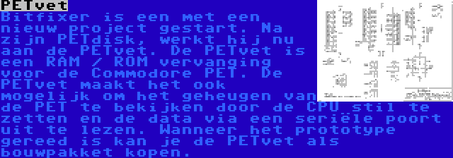 PETvet | Bitfixer is een met een nieuw project gestart. Na zijn PETdisk, werkt hij nu aan de PETvet. De PETvet is een RAM / ROM vervanging voor de Commodore PET. De PETvet maakt het ook mogelijk om het geheugen van de PET te bekijken door de CPU stil te zetten en de data via een seriële poort uit te lezen. Wanneer het prototype gereed is kan je de PETvet als bouwpakket kopen.