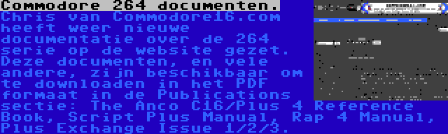 Commodore 264 documenten. | Chris van Commodore16.com heeft weer nieuwe documentatie over de 264 serie op de website gezet. Deze documenten, en vele andere, zijn beschikbaar om te downloaden in het PDF formaat in de Publications sectie: The Anco C16/Plus 4 Reference Book, Script Plus Manual, Rap 4 Manual, Plus Exchange Issue 1/2/3.