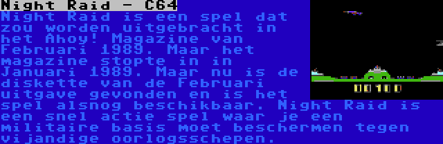 Night Raid - C64 | Night Raid is een spel dat zou worden uitgebracht in het Ahoy! Magazine van Februari 1989. Maar het magazine stopte in in Januari 1989. Maar nu is de diskette van de Februari uitgave gevonden en is het spel alsnog beschikbaar. Night Raid is een snel actie spel waar je een militaire basis moet beschermen tegen vijandige oorlogsschepen.