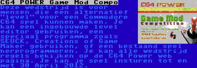 C64 POWER Game Mod Compo | Deze wedstrijd is voor mensen die een alternatief level voor een Commodore C64 spel kunnen maken. Je kan een ingebouwde level editor gebruiken, een speciaal programma zoals SEUCK, Creations of Game Maker gebruiken, of een bestaand spel herprogrammeren. Je kan alle wedstrijd regels bekijken op de C64 Power web pagina. Je kan je spel insturen tot en met 30 April 2012.