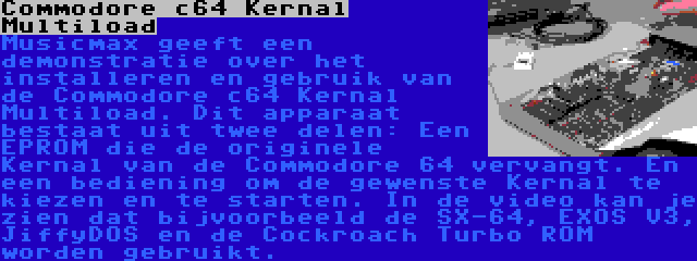 Commodore c64 Kernal Multiload | Musicmax geeft een demonstratie over het installeren en gebruik van de Commodore c64 Kernal Multiload. Dit apparaat bestaat uit twee delen: Een EPROM die de originele Kernal van de Commodore 64 vervangt. En een bediening om de gewenste Kernal te kiezen en te starten. In de video kan je zien dat bijvoorbeeld de SX-64, EXOS V3, JiffyDOS en de Cockroach Turbo ROM worden gebruikt.