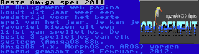 Beste Amiga spel 2011 | De Obligement web pagina houdt dit jaar weer een wedstrijd voor het beste spel van het jaar. Je kan je favoriet kiezen uit een lijst van spelletjes. De beste 3 spelletjes van elk systeem (AmigaOS 68k, AmigaOS 4.x, MorphOS en AROS) worden bekend gemaakt op 4 Februari, 2012.