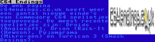 C64 Endings | De web pagina c64endings.co.uk heeft weer een aantal nieuwe einde's van Commodore C64 spelletjes toegevoegd. De meest recente spelletjes zijn: Droids (Anglosoft), Orion (Rack-It (Hewson), Pyjamarama (Mikro-gen) en Turrican 3 (Smash Desings).