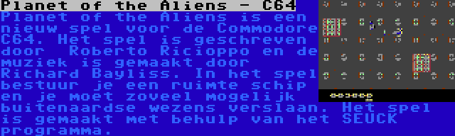 Planet of the Aliens - C64 | Planet of the Aliens is een nieuw spel voor de Commodore C64. Het spel is geschreven door  Roberto Ricioppo en de muziek is gemaakt door Richard Bayliss. In het spel bestuur je een ruimte schip en je moet zoveel mogelijk buitenaardse wezens verslaan. Het spel is gemaakt met behulp van het SEUCK programma.