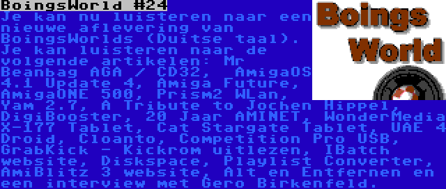 BoingsWorld #24 | Je kan nu luisteren naar een nieuwe aflevering van BoingsWorlds (Duitse taal). Je kan luisteren naar de volgende artikelen: Mr Beanbag AGA / CD32,  AmigaOS 4.1 Update 4, Amiga Future, AmigaONE 500, Prism2 WLan, Yam 2.7, A Tribute to Jochen Hippel, DigiBooster, 20 Jaar AMINET, WonderMedia X-177 Tablet, Cat Stargate Tablet, UAE 4 Droid, Cloanto, Competition Pro USB, GrabKick - Kickrom uitlezen, IBatch website, Diskspace, Playlist Converter, AmiBlitz 3 website, Alt en Entfernen en een interview met Gero Birkenfeld.