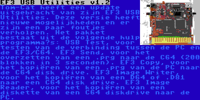 EF3 USB Utilities v1.2 | Tom-Cat heeft een update uitgebracht van zijn EF3 USB Utilities. Deze versie heeft nieuwe mogelijkheden en er zijn een paar foutjes verholpen. Het pakket bestaat uit de volgende hulp programma’s: USB Test, voor testen van de verbinding tussen de PC en de EF3/C64. EF3 Send, voor het overzetten van een .prg naar de C64 (200 blokken in 3 seconden). EF3 Copy, voor het kopiëren van een .prg van de PC naar de C64 disk drive. EF3 Image Writer, voor het kopiëren van een D64 of .D81 naar een C64 disk drive. EF3 Image Reader, voor het kopiëren van een diskette van een C64 diskdrive naar de PC.
