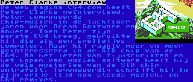 Peter Clarke interview | De web pagina C64.com heeft Peter Clarke geïnterviewd. Peter componeerde chip-muziek in de tachtiger jaren voor Ocean Software en andere. Toen Peter zijn eerste C64 kreeg, gebruikte hij die als een spelletjes computer. Maar hij raakte meer en meer geïnteresseerd in de SID chip van de C64. Na het lezen van tijdschriften en het kopen van muziek software heeft hij de vele mysteries van de SID chip ontrafelt. Tegenwoordig schrijft hij in zijn vrije tijd nog steeds muziek, en C64 remixes.