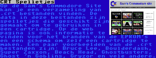 CRT Spelletjes | Op de Sam's Commodore Site kan je een verzameling van .crt bestanden vinden. De data in deze bestanden zijn spelletjes die geschikt zijn gemaakt om te gebruiken in een cartridge. Op de web pagina is ook informatie te vinden voor het branden van de EPROM's en een schema om zelf een cartridge te maken. Een paar voorbeelden van de .crt bestanden zijn: Bruce Lee, Boulderdash, Super Zaxxon, Beach Head, Ghostbusters, Ghost 'n Goblins, Gryzor en vele andere.