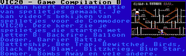 VIC20 - Game Compilation B | Vicman heeft een compilatie van spelletjes gemaakt. Je kan video's bekijken van spelletjes voor de Commodore VIC20. Deze keer zie je spelletjes die starten met letter B: Backfire, Balloon Dodger, Barrier Battle, Battleship, Bee Trap, Bewitched, Birds, Black Max, Blam!, Blitzkrieg, Blue Star, Bomber, Bombs Away en vele andere.