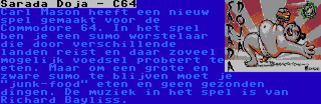 Sarada Dojā - C64 | Carl Mason heeft een nieuw spel gemaakt voor de Commodore 64. In het spel ben je een sumo worstelaar die door verschillende landen reist en daar zoveel mogelijk voedsel probeert te eten. Maar om een grote en zware sumo te blijven moet je junk-food eten en geen gezonden dingen. De muziek in het spel is van Richard Bayliss.