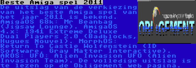 Beste Amiga spel 2011 | De uitslag van de verkiezing van het beste Amiga spel van het jaar 2011 is bekend. AmigaOS 68k: Mr Beanbag (Jigsaw Lounge). AmigaOS 4.x: 1941 Extreme Deluxe Dual Players 2.0 (Badblocks, Hugues Nouvel). MorphOS: Return To Castle Wolfenstein (ID Software, Gray Matter Interactive). AROS: UFO: Alien Invasion UFO (Alien Invasion Team). De volledige uitslag is te lezen op de Obligement web pagina.