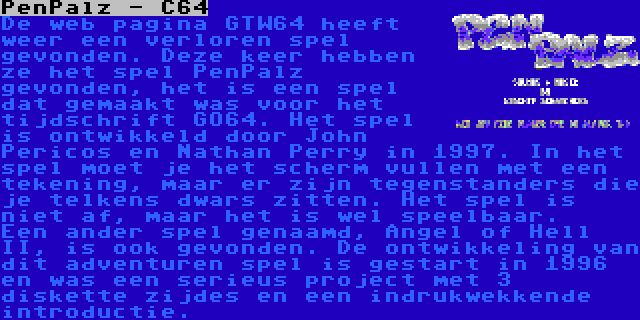 PenPalz - C64 | De web pagina GTW64 heeft weer een verloren spel gevonden. Deze keer hebben ze het spel PenPalz gevonden, het is een spel dat gemaakt was voor het tijdschrift GO64. Het spel is ontwikkeld door John Pericos en Nathan Perry in 1997. In het spel moet je het scherm vullen met een tekening, maar er zijn tegenstanders die je telkens dwars zitten. Het spel is niet af, maar het is wel speelbaar.


Een ander spel genaamd, Angel of Hell II, is ook gevonden. De ontwikkeling van dit adventuren spel is gestart in 1996 en was een serieus project met 3 diskette zijdes en een indrukwekkende introductie.