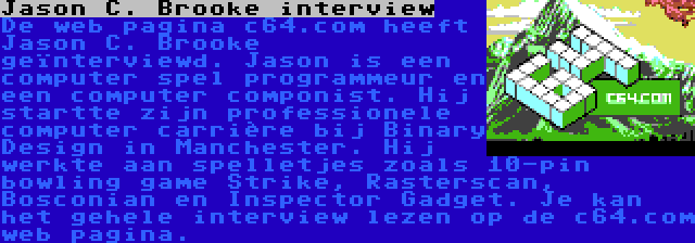 Jason C. Brooke interview | De web pagina c64.com heeft Jason C. Brooke geïnterviewd. Jason is een computer spel programmeur en een computer componist. Hij startte zijn professionele computer carrière bij Binary Design in Manchester. Hij werkte aan spelletjes zoals 10-pin bowling game Strike, Rasterscan, Bosconian en Inspector Gadget. Je kan het gehele interview lezen op de c64.com web pagina.