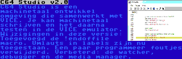 C64 Studio v2.0 | C64 Studio is een machinetaal ontwikkel omgeving die samenwerkt met VICE. Je kan machinetaal schrijven en het daarna testen in de VICE emulator. Wijzigingen in deze versie: Toegevoegd de !endoffile macro. Umlauts in labels zijn nu toegestaan. Een paar programmeer foutjes verwijderd. Verbeterd: de watcher, debugger en de media manager.