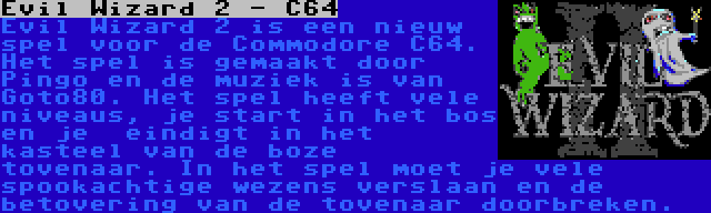 Evil Wizard 2 - C64 | Evil Wizard 2 is een nieuw spel voor de Commodore C64. Het spel is gemaakt door Pingo en de muziek is van Goto80. Het spel heeft vele niveaus, je start in het bos en je  eindigt in het kasteel van de boze tovenaar. In het spel moet je vele spookachtige wezens verslaan en de betovering van de tovenaar doorbreken.