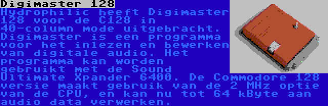 Digimaster 128 | Hydrophilic heeft Digimaster 128 voor de C128 in 40-column mode uitgebracht. Digimaster is een programma voor het inlezen en bewerken van digitale audio. Het programma kan worden gebruikt met de Sound Ultimate Xpander 6400. De Commodore 128 versie maakt gebruik van de 2 MHz optie van de CPU, en kan nu tot 64 kByte aan audio data verwerken.