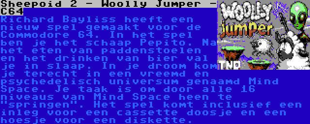 Sheepoid 2 - Woolly Jumper - C64 | Richard Bayliss heeft een nieuw spel gemaakt voor de Commodore 64. In het spel ben je het schaap Pepito. Na het eten van paddenstoelen en het drinken van bier val je in slaap. In je droom kom je terecht in een vreemd en psychedelisch universum genaamd Mind Space. Je taak is om door alle 16 niveaus van Mind Space heen te springen. Het spel komt inclusief een inleg voor een cassette doosje en een hoesje voor een diskette.