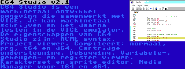 C64 Studio v2.1 | C64 Studio is een machinetaal ontwikkel omgeving die samenwerkt met VICE. Je kan machinetaal schrijven en het daarna testen in de VICE emulator. De eigenschappen van C64 Studio zijn: ACME syntax. Project viewer. Compileert: normaal, prg, t64 en d64. Cartridge ondersteuning. Debugging. Variabele-, geheugen- en register viewer. Karakterset en sprite editor. Media Manager voor t64 en d64.