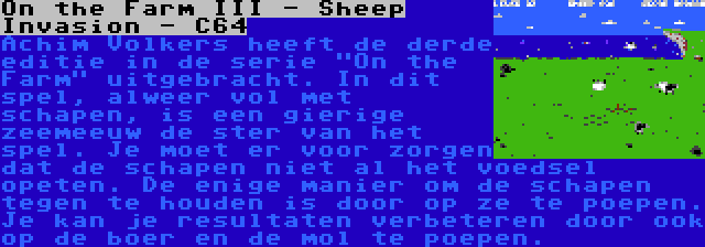 On the Farm III - Sheep Invasion - C64 | Achim Volkers heeft de derde editie in de serie On the Farm uitgebracht. In dit spel, alweer vol met schapen, is een gierige zeemeeuw de ster van het spel. Je moet er voor zorgen dat de schapen niet al het voedsel opeten. De enige manier om de schapen tegen te houden is door op ze te poepen. Je kan je resultaten verbeteren door ook op de boer en de mol te poepen.