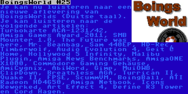 BoingsWorld #25 | Je kan nu luisteren naar een nieuwe aflevering van BoingsWorlds (Duitse taal). Je kan luisteren naar de volgende artikelen: Turbokarte ACA-1231/42, Amiga Games Award 2011, SMB Mounter 1.0, The Future was here, Mr. Beanbag, Sam 440EP, HD-Rec, Timberwolf, Audio Evolution 4, Geit @ Home, Hollywood 5 Infinity, Malibu Plugin, Amiga News Benchmarks, AmigaONE X1000, Commodore Gaming Gehäuse, AmiCygnix, AbiWord, Gimp, MuiOWB, ClipDown, Breathless AGA, Turrican II, Quake II, FPSE, ScummVM, BoingBall, ATI Radeon HD4650, Amiga Netbook, Icons Reworked, Art Effect 4, Define R3 Tower en Cord Hagen.