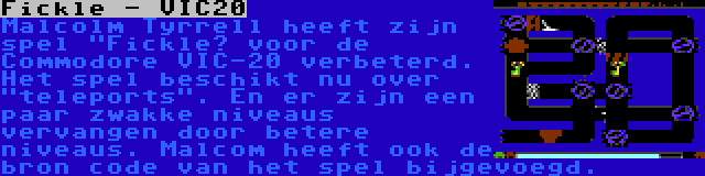 Fickle - VIC20 | Malcolm Tyrrell heeft zijn spel Fickle” voor de Commodore VIC-20 verbeterd. Het spel beschikt nu over teleports. En er zijn een paar zwakke niveaus vervangen door betere niveaus. Malcom heeft ook de bron code van het spel bijgevoegd.