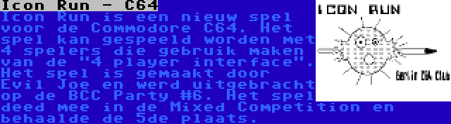 Icon Run - C64 | Icon Run is een nieuw spel voor de Commodore C64. Het spel kan gespeeld worden met 4 spelers die gebruik maken van de 4 player interface. Het spel is gemaakt door Evil Joe en werd uitgebracht op de BCC Party #6. Het spel deed mee in de Mixed Competition en behaalde de 5de plaats.