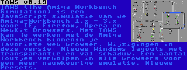 TAWS v0.19 | TAWS (The Amiga Workbench Simulation) is een JavaScript simulatie van de Amiga-Workbench 1.x - 3.x voor IE, Firefox, Opera en WebKit-Browsers. Met TAWS kan je werken met de Amiga Workbench binnenin je favoriete web browser. Wijzigingen in deze versie: Nieuwe Windows layouts met transparantie en val schaduw. Een aantal foutjes verholpen in alle browsers voor een meer nauwkeurige emulatie. Nieuwe Presets.