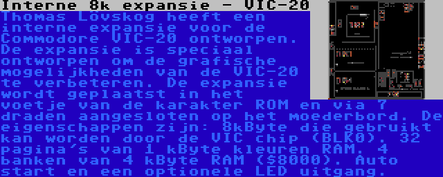 Interne 8k expansie - VIC-20 | Thomas Lövskog heeft een interne expansie voor de Commodore VIC-20 ontworpen. De expansie is speciaal ontworpen om de grafische mogelijkheden van de VIC-20 te verbeteren. De expansie wordt geplaatst in het voetje van de karakter ROM en via 7 draden aangesloten op het moederbord. De eigenschappen zijn: 8kByte die gebruikt kan worden door de VIC chip (BLK0). 32 pagina's van 1 kByte kleuren RAM. 4 banken van 4 kByte RAM ($8000). Auto start en een optionele LED uitgang.