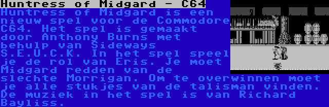 Huntress of Midgard - C64 | Huntress of Midgard is een nieuw spel voor de Commodore C64. Het spel is gemaakt door Anthony Burns met behulp van Sideways S.E.U.C.K. In het spel speel je de rol van Eris. Je moet Midgard redden van de slechte Morrigan. Om te overwinnen moet je alle stukjes van de talisman vinden. De muziek in het spel is van Richard Bayliss.