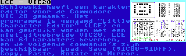 LCE - VIC20 | Schlowski heeft een karakter editor voor de Commodore VIC-20 gemaakt. Het programma is genaamd Little Character Editor (LCE) en kan gebruikt worden met een niet uitgebreide VIC20. LCE kan 64 karakters bewerken, en de volgende commando's zijn beschikbaar: Load, Save ($1C00-$1DFF), Copy, Paste, Rotate en Mirror.