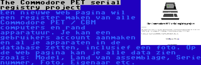 The Commodore PET serial registry project | Een nieuwe web pagina wil een register maken van alle Commodore PET / CBM computers en rand apparatuur. Je kan een gebruikers account aanmaken en al je apparaten in de database zetten, inclusief een foto. Op de web pagina kan je alle data zien zoals: Model, Land van assemblage, Serie nummer, Foto, Eigenaar etc.