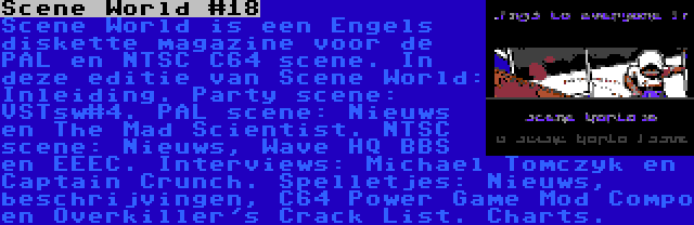 Scene World #18 | Scene World is een Engels diskette magazine voor de PAL en NTSC C64 scene. In deze editie van Scene World: Inleiding. Party scene: VSTsw#4. PAL scene: Nieuws en The Mad Scientist. NTSC scene: Nieuws, Wave HQ BBS en EEEC. Interviews: Michael Tomczyk en Captain Crunch. Spelletjes: Nieuws, beschrijvingen, C64 Power Game Mod Compo en Overkiller's Crack List. Charts.