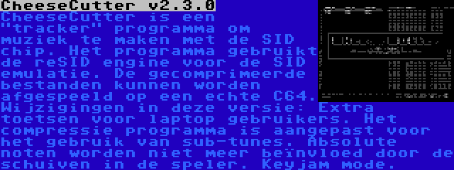 CheeseCutter v2.3.0 | CheeseCutter is een tracker programma om muziek te maken met de SID chip. Het programma gebruikt de reSID engine voor de SID emulatie. De gecomprimeerde bestanden kunnen worden afgespeeld op een echte C64. Wijzigingen in deze versie: Extra toetsen voor laptop gebruikers. Het compressie programma is aangepast voor het gebruik van sub-tunes. Absolute noten worden niet meer beïnvloed door de schuiven in de speler. Keyjam mode.