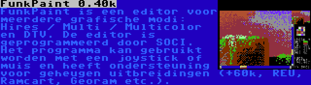 FunkPaint 0.40k | FunkPaint is een editor voor meerdere grafische modi: Hires / Multi / Multicolor en DTV. De editor is geprogrammeerd door SOCI. Het programma kan gebruikt worden met een joystick of muis en heeft ondersteuning voor geheugen uitbreidingen (+60k, REU, Ramcart, Georam etc.).