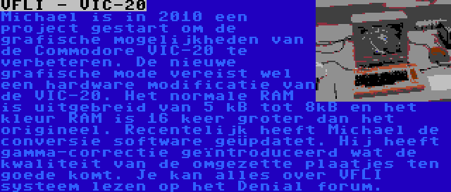 VFLI - VIC-20 | Michael is in 2010 een project gestart om de grafische mogelijkheden van de Commodore VIC-20 te verbeteren. De nieuwe grafische mode vereist wel een hardware modificatie van de VIC-20. Het normale RAM is uitgebreid van 5 kB tot 8kB en het kleur RAM is 16 keer groter dan het origineel. Recentelijk heeft Michael de conversie software geüpdatet. Hij heeft gamma-correctie geïntroduceerd wat de kwaliteit van de omgezette plaatjes ten goede komt. Je kan alles over VFLI systeem lezen op het Denial forum.