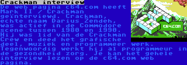 Crackman interview | De web pagina c64.com heeft Mark II / Crackman geïnterviewd. Crackman, echte naam Darius Zendeh, was actief in de Commodore scene tussen 1980 en 1990. Hij was lid van de Crackman Crew en deed het grafische deel, muziek en programmeer werk. Tegenwoordig werkt hij al programmeur in de gezondheid zorg. Je kan het gehele interview lezen op de c64.com web pagina.