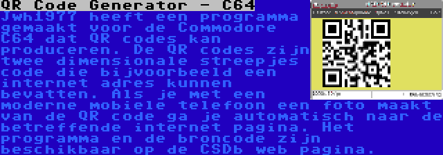 QR Code Generator - C64 | Jwh1977 heeft een programma gemaakt voor de Commodore C64 dat QR codes kan produceren. De QR codes zijn twee dimensionale streepjes code die bijvoorbeeld een internet adres kunnen bevatten. Als je met een moderne mobiele telefoon een foto maakt van de QR code ga je automatisch naar de betreffende internet pagina. Het programma en de broncode zijn beschikbaar op de CSDb web pagina.