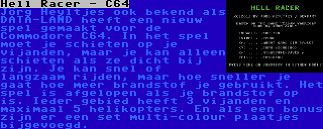 Hell Racer - C64 | Jörg Heyltjes ook bekend als DATA-LAND heeft een nieuw spel gemaakt voor de Commodore C64. In het spel moet je schieten op je vijanden, maar je kan alleen schieten als ze dicht bij zijn. Je kan snel of langzaam rijden, maar hoe sneller je gaat hoe meer brandstof je gebruikt. Het spel is afgelopen als je brandstof op is. Ieder gebied heeft 3 vijanden en maximaal 5 helikopters. En als een bonus zijn er een set multi-colour plaatjes bijgevoegd.