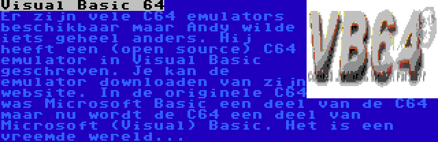 Visual Basic 64 | Er zijn vele C64 emulators beschikbaar maar Andy wilde iets geheel anders. Hij heeft een (open source) C64 emulator in Visual Basic geschreven. Je kan de emulator downloaden van zijn website. In de originele C64 was Microsoft Basic een deel van de C64 maar nu wordt de C64 een deel van Microsoft (Visual) Basic. Het is een vreemde wereld...