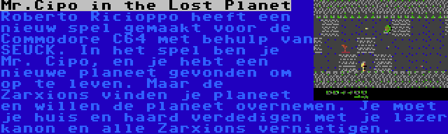 Mr.Cipo in the Lost Planet | Roberto Ricioppo heeft een nieuw spel gemaakt voor de Commodore C64 met behulp van SEUCK. In het spel ben je Mr. Cipo, en je hebt een nieuwe planeet gevonden om op te leven. Maar de Zarxions vinden je planeet en willen de planeet overnemen. Je moet je huis en haard verdedigen met je lazer kanon en alle Zarxions vernietigen.